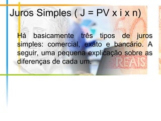 Juros Simples ( J = PV x i x n)
Há basicamente três tipos de juros
simples: comercial, exato e bancário. A
seguir, uma pequena explicação sobre as
diferenças de cada um.
 