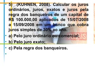 • 5)    (KUHNEN,  2008).  Calcular  os  juros 
ordinários,  juros,  exatos  e  juros  pela 
regra dos banqueiros de um capital de 
R$  100.000,00  aplicados  de  15/07/2008 
a  15/09/2008  em  um  banco  que  cobra 
juros simples de 30% ao ano.
• a) Pelo juro ordinário ou comercial;
• b) Pelo juro exato;
• c) Pela regra dos banqueiros.
•
 