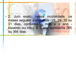 • 2. Juro exato: nessa modalidade, os
meses seguem a realidade (28, 29, 30 ou
31 dias, conforme o mês e o ano -
bissexto ou não). E o ano apresenta 365
ou 366 dias.
 