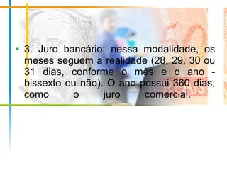 • 3. Juro bancário: nessa modalidade, os
meses seguem a realidade (28, 29, 30 ou
31 dias, conforme o mês e o ano -
bissexto ou não). O ano possui 360 dias,
como o juro comercial.
 