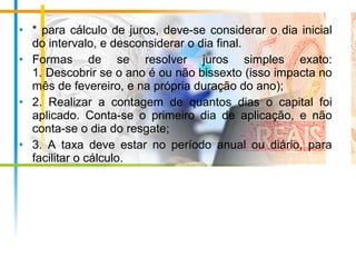 • * para cálculo de juros, deve-se considerar o dia inicial
do intervalo, e desconsiderar o dia final.
• Formas de se resolver juros simples exato:
1. Descobrir se o ano é ou não bissexto (isso impacta no
mês de fevereiro, e na própria duração do ano);
• 2. Realizar a contagem de quantos dias o capital foi
aplicado. Conta-se o primeiro dia de aplicação, e não
conta-se o dia do resgate;
• 3. A taxa deve estar no período anual ou diário, para
facilitar o cálculo.
 