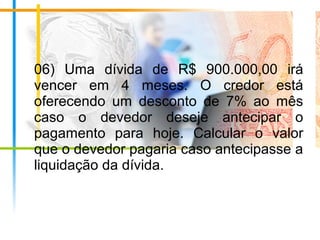 06) Uma dívida de R$ 900.000,00 irá
vencer em 4 meses. O credor está
oferecendo um desconto de 7% ao mês
caso o devedor deseje antecipar o
pagamento para hoje. Calcular o valor
que o devedor pagaria caso antecipasse a
liquidação da dívida.
 