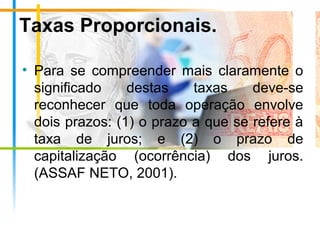 Taxas Proporcionais.
• Para se compreender mais claramente o
significado destas taxas deve-se
reconhecer que toda operação envolve
dois prazos: (1) o prazo a que se refere à
taxa de juros; e (2) o prazo de
capitalização (ocorrência) dos juros.
(ASSAF NETO, 2001).
 