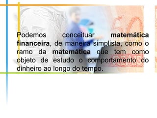 Podemos conceituar matemática
financeira, de maneira simplista, como o
ramo da matemática que tem como
objeto de estudo o comportamento do
dinheiro ao longo do tempo.
 