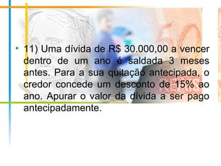 • 11) Uma dívida de R$ 30.000,00 a vencer
dentro de um ano é saldada 3 meses
antes. Para a sua quitação antecipada, o
credor concede um desconto de 15% ao
ano. Apurar o valor da dívida a ser pago
antecipadamente.
 