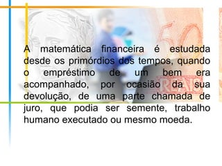 A matemática financeira é estudada
desde os primórdios dos tempos, quando
o empréstimo de um bem era
acompanhado, por ocasião da sua
devolução, de uma parte chamada de
juro, que podia ser semente, trabalho
humano executado ou mesmo moeda.
 