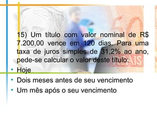 15) Um título com valor nominal de R$
7.200,00 vence em 120 dias. Para uma
taxa de juros simples de 31,2% ao ano,
pede-se calcular o valor deste título:
• Hoje
• Dois meses antes de seu vencimento
• Um mês após o seu vencimento
 