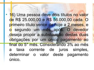 • 16) Uma pessoa deve dois títulos no valor
de R$ 25.000,00 e R$ 56.000,00 cada. O
primeiro título vence de hoje a 2 meses, e
o segundo um mês após. O devedor
deseja propor a substituição destas duas
obrigações por um único pagamento ao
final do 5° mês. Considerando 3% ao mês
a taxa corrente de juros simples,
determinar o valor deste pagamento
único.
 