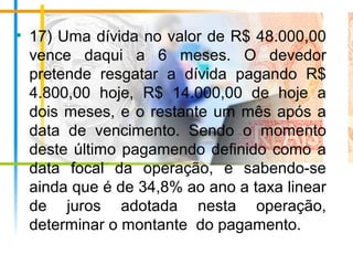• 17) Uma dívida no valor de R$ 48.000,00
vence daqui a 6 meses. O devedor
pretende resgatar a dívida pagando R$
4.800,00 hoje, R$ 14.000,00 de hoje a
dois meses, e o restante um mês após a
data de vencimento. Sendo o momento
deste último pagamendo definido como a
data focal da operação, e sabendo-se
ainda que é de 34,8% ao ano a taxa linear
de juros adotada nesta operação,
determinar o montante do pagamento.
 