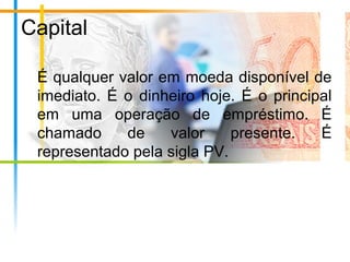 Capital
É qualquer valor em moeda disponível de
imediato. É o dinheiro hoje. É o principal
em uma operação de empréstimo. É
chamado de valor presente. É
representado pela sigla PV.
 