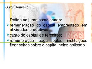 Juro: Conceito
Define-se juros como sendo:
remuneração do capital emprestado em
atividades produtivas;
custo do capital de terceiros;
remuneração paga pelas instituições
financeiras sobre o capital nelas aplicado.
 