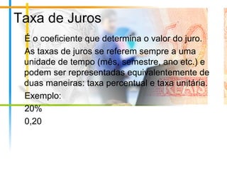 Taxa de Juros
É o coeficiente que determina o valor do juro.
As taxas de juros se referem sempre a uma
unidade de tempo (mês, semestre, ano etc.) e
podem ser representadas equivalentemente de
duas maneiras: taxa percentual e taxa unitária.
Exemplo:
20%
0,20
 
