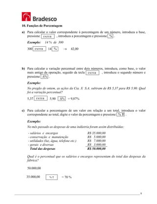 _________________________________________________________________________________________________ 8
10. Funções de Porcentagem
a) Para calcular o valor correspondente à porcentagem de um número, introduza a base,
pressione , introduza a porcentagem e pressione % .
Exemplo: 14 % de 300
300 14 % → 42,00
b) Para calcular a variação percentual entre dois números, introduza, como base, o valor
mais antigo da operação, seguido da tecla , introduza o segundo número e
pressione ∆% .
Exemplo:
No pregão de ontem, as ações da Cia. X S.A. subiram de R$ 5,37 para R$ 5,90. Qual
foi a variação percentual?
5,37 5,90 ∆% = 9,87%
c) Para calcular a porcentagem de um valor em relação a um total, introduza o valor
correspondente ao total, digite o valor da porcentagem e pressione % T .
Exemplo:
No mês passado as despesas de uma indústria foram assim distribuídas:
- salários e encargos R$ 35.000,00
- conservação e manutenção R$ 5.000,00
- utilidades (luz, água, telefone etc.) R$ 7.000,00
- gerais e diversas R$ 3.000,00
Total das despesas R$ 50.000,00
Qual é o percentual que os salários e encargos representam do total das despesas da
fábrica?
50.000,00
35.000,00 % T = 70 %
ENTER
ENTER
ENTER
ENTER
 
