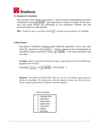 _________________________________________________________________________________________________ 9
11. Funções de Calendário
Para encontrar datas futuras ou passadas e o dia da semana correspondente, pressione
inicialmente as teclas g D.MY (que representam as iniciais, em inglês, de dia, mês e
ano) você estará fixando esta informação na sua calculadora. Portanto, não será
necessário repetí-la a cada operação.
Obs.: Lembre-se que, ao acionar a tecla g , a função em azul passa a ser utilizada.
a) Data Futura
Para utilizar o calendário, introduza a data conhecida, separando o dia e o mês pela
tecla • , e pressione a tecla . Digite o número de dias correspondente ao
intervalo de tempo e pressione as teclas g DATE . Você estará calculando uma
nova data.
Exemplo: Qual é a data de vencimento de uma compra feita no dia 25.03.2002 para
pagamento em 45 dias?
25.032002 45 g DATE ½ 09.05.2002 4
Resposta: Vencimento em 09.05.2002. Observe, no visor, um número que aparece à
direita do resultado. Ele representa o dia da semana em que esta data ocorrerá.
Neste exemplo, quinta-feira, conforme o quadro seguinte.
Dias da semana
1 - segunda-feira
2 - terça-feira
3 - quarta-feira
4 - quinta-feira
5 - sexta-feira
6 - sábado
7 - domingo
ENTER
ENTER
 