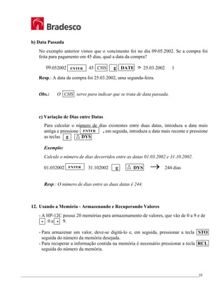_________________________________________________________________________________________________
10
b) Data Passada
No exemplo anterior vimos que o vencimento foi no dia 09.05.2002. Se a compra foi
feita para pagamento em 45 dias, qual a data da compra?
09.052002 45 CHS g DATE ½ 25.03.2002 1
Resp.: A data da compra foi 25.03.2002, uma segunda-feira.
Obs.: O CHS serve para indicar que se trata de data passada.
c) Variação de Dias entre Datas
Para calcular o número de dias existentes entre duas datas, introduza a data mais
antiga e pressione , em seguida, introduza a data mais recente e pressione
as teclas g DYS
Exemplo:
Calcule o número de dias decorridos entre as datas 01.03.2002 e 31.10.2002.
01.032002 31.102002 g DYS → 244 dias
Resp.: O número de dias entre as duas datas é 244.
12. Usando a Memória - Armazenando e Recuperando Valores
- A HP-12C possui 20 memórias para armazenamento de valores, que vão de 0 a 9 e de
• 0 a • 9.
- Para armazenar um valor, deve-se digitá-lo e, em seguida, pressionar a tecla STO
seguida do número da memória desejada.
- Para recuperar a informação contida na memória é necessário pressionar a tecla RCL
seguida do número da memória.
ENTER
ENTER
ENTER
 