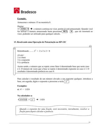 _________________________________________________________________________________________________
11
Exemplo:
Armazenar o número 15 na memória 0.
Digitar:
15 STO 0 Î o número continua no visor, porém já está armazenado. Quando você
for utilizar o número armazenado basta pressionar RCL 0 , que ele retornará ao
visor, podendo ser utilizado para qualquer cálculo.
13. Resolvendo uma Operação de Potenciação na HP-12C
Relembrando ........ 23
= 2 x 2 x 2 = 8
em que:
2 é a base
3 é o expoente
8 é a potência
Assim sendo, o número que se repete como fator é denominado base que neste caso
é 2. O número de vezes que a base se repete é denominado expoente no caso é 3. O
resultado é denominado potência no caso 8.
Para calcular o resultado de um número elevado a um expoente qualquer, introduza a
base, em seguida, digite o expoente e pressione a tecla yx
.
Exemplos:
a) 45
= 1.024
Na calculador a:
4 ENTER 5 yx
£ 1.024
Quando o expoente for uma fração, será necessário, inicialmente, resolver a
fração para depois calcular a potência.
 