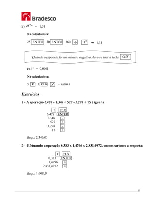 _________________________________________________________________________________________________
12
b) 25
30
360
= 1,31
Na calculadora:
25 ENTER 30 ENTER 360 ÷ Yx
£ 1,31
Quando o expoente for um número negativo, deve-se usar a tecla
c) 3 –5
= 0,0041
Na calculadora:
3 E 5 CHS yx
= 0,0041
Exercícios
1 - A operação 6.428 - 1.346 + 527 - 3.278 + 15 é igual a:
f CLX
6.428 ENTER
1.346 −
527 +
3.278 −
15 +
Resp.: 2.346,00
2 - Efetuando a operação 0,383 x 1,4796 x 2.838,4972, encontraremos a resposta:
f CLX
0,383 ENTER
1,4796 x
2.838,4972 x
Resp.: 1.608,54
CHS
 