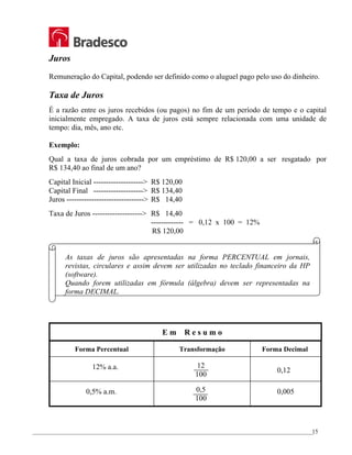 _________________________________________________________________________________________________
15
Juros
Remuneração do Capital, podendo ser definido como o aluguel pago pelo uso do dinheiro.
Taxa de Juros
É a razão entre os juros recebidos (ou pagos) no fim de um período de tempo e o capital
inicialmente empregado. A taxa de juros está sempre relacionada com uma unidade de
tempo: dia, mês, ano etc.
Exemplo:
Qual a taxa de juros cobrada por um empréstimo de R$ 120,00 a ser resgatado por
R$ 134,40 ao final de um ano?
Capital Inicial --------------------> R$ 120,00
Capital Final --------------------> R$ 134,40
Juros -------------------------------> R$ 14,40
Taxa de Juros --------------------> R$ 14,40
------------- = 0,12 x 100 = 12%
R$ 120,00
As taxas de juros são apresentadas na forma PERCENTUAL em jornais,
revistas, circulares e assim devem ser utilizadas no teclado financeiro da HP
(software).
Quando forem utilizadas em fórmula (álgebra) devem ser representadas na
forma DECIMAL.
E m R e s u m o
Forma Percentual Transformação Forma Decimal
12% a.a. 12
100
0,12
0,5% a.m. 0,5
100
0,005
 