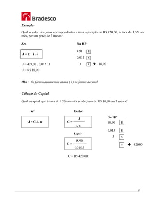 _________________________________________________________________________________________________
17
Exemplo:
Qual o valor dos juros correspondentes a uma aplicação de R$ 420,00, à taxa de 1,5% ao
mês, por um prazo de 3 meses?
Se:
J = C . i . n
J = 420,00 . 0,015 . 3
J = R$ 18,90
Obs.: Na fórmula usaremos a taxa ( i ) na forma decimal.
Cálculo do Capital
Qual o capital que, à taxa de 1,5% ao mês, rende juros de R$ 18,90 em 3 meses?
Se: Então:
J = C. i. n
J
C =
i. n
Logo:
18,90
C =
0,015.3
C = R$ 420,00
Na HP
420 E
0,015 x
3 x Î 18,90
Na HP
18,90 E
0,015 E
3 x
÷ Î 420,00
 