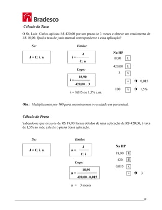 _________________________________________________________________________________________________
18
Cálculo da Taxa
O Sr. Luiz Carlos aplicou R$ 420,00 por um prazo de 3 meses e obteve um rendimento de
R$ 18,90. Qual a taxa de juros mensal correspondente a essa aplicação?
Se: Então:
J = C. i. n
J
i =
C. n
Logo:
18,90
i =
420,00 . 3
i = 0,015 ou 1,5% a.m.
Obs.: Multiplicamos por 100 para encontrarmos o resultado em percentual.
Cálculo do Prazo
Sabendo-se que os juros de R$ 18,90 foram obtidos de uma aplicação de R$ 420,00, à taxa
de 1,5% ao mês, calcule o prazo dessa aplicação.
Se: Então:
J = C. i. n
J
n =
C. i
Logo:
18,90
n =
420,00 . 0,015
n = 3 meses
Na HP
18,90 E
420 E
0,015 x
÷ Î 3
Na HP
18,90 E
420,00 E
3 x
÷ Î 0,015
100 x Î 1,5%
 