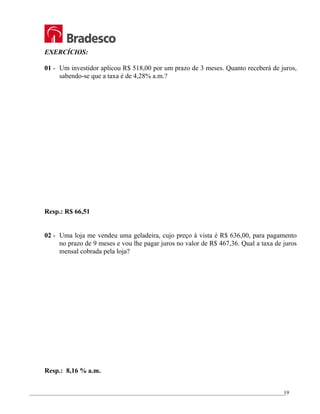 _________________________________________________________________________________________________
19
EXERCÍCIOS:
01 - Um investidor aplicou R$ 518,00 por um prazo de 3 meses. Quanto receberá de juros,
sabendo-se que a taxa é de 4,28% a.m.?
Resp.: R$ 66,51
02 - Uma loja me vendeu uma geladeira, cujo preço à vista é R$ 636,00, para pagamento
no prazo de 9 meses e vou lhe pagar juros no valor de R$ 467,36. Qual a taxa de juros
mensal cobrada pela loja?
Resp.: 8,16 % a.m.
 