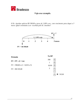 _________________________________________________________________________________________________
21
Veja esse exemplo.
O Sr. Anselmo aplicou R$ 500,00 a juros de 1,80% a.m., com vencimento para daqui a 5
meses. Qual o montante a ser recebido pelo Sr. Anselmo?
FV = ?
i = 1,8% a.m.
0 1 2 3 4 5 meses
PV = R$ 500,00
Fórmula
FV = PV . (1 + i.n)
FV = 500,00 x (1 + 0,018 x 5)
FV = R$ 545,00
Na HP
500 E
1 E
0,018 E
5 x
+
x Î 545,00
 