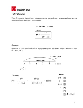 _________________________________________________________________________________________________
22
Valor Presente
Valor Presente ou Valor Atual é o valor do capital que, aplicado a uma determinada taxa e a
um determinado prazo, gera um montante.
Se: FV = PV . (1 + i.n)
Então:
FV
PV =
(1 + i . n)
Exemplo:
Quanto o Sr. José precisará aplicar hoje para resgatar R$ 545,00, daqui a 5 meses, à taxa
de 1,80% a.m.?
FV = R$ 545,00
i = 1,80% a.m.
0 1 2 3 4 5 meses
PV = ?
Fórmula
FV 545,00
PV = = = 500,00
( 1 + i.n) (1 + 0,018 . 5)
Na HP
545 E
1 E
0,018 E
5 x
+
÷ Î 500,00
 
