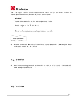 _________________________________________________________________________________________________
23
Obs.: Até agora o prazo estava compatível com a taxa, ou seja, na mesma unidade de
tempo. Quando não estiver, teremos de fazer o devido ajuste.
Exemplo:
Tenho uma taxa de 5% ao mês para um prazo de 37 dias.
Logo:
Em juros simples, é dessa maneira que a taxa é alterada.
Vamos treinar
01 - Calcule o montante (FV) da aplicação de um capital (PV) de R$ 1.800,00, pelo prazo
de 8 meses, a uma taxa de 2% a.m.
Resp.: R$ 2.088,00
02 - Qual o valor de resgate de um investimento no valor de R$ 2.127,00, à taxa de 1,50%
a.m., pelo prazo de 92 dias.
Resp.: R$ 2.224,84
5
30
x 37 Æ 6,17% a.p.
 