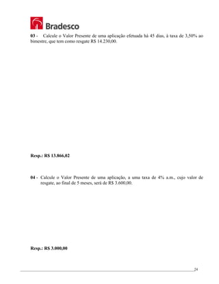 _________________________________________________________________________________________________
24
03 - Calcule o Valor Presente de uma aplicação efetuada há 45 dias, à taxa de 3,50% ao
bimestre, que tem como resgate R$ 14.230,00.
Resp.: R$ 13.866,02
04 - Calcule o Valor Presente de uma aplicação, a uma taxa de 4% a.m., cujo valor de
resgate, ao final de 5 meses, será de R$ 3.600,00.
Resp.: R$ 3.000,00
 