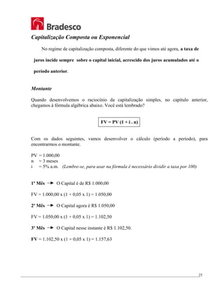 _________________________________________________________________________________________________
25
Capitalização Composta ou Exponencial
No regime de capitalização composta, diferente do que vimos até agora, a taxa de
juros incide sempre sobre o capital inicial, acrescido dos juros acumulados até o
período anterior.
Montante
Quando desenvolvemos o raciocínio da capitalização simples, no capítulo anterior,
chegamos à fórmula algébrica abaixo. Você está lembrado?
FV = PV (1 + i . n)
Com os dados seguintes, vamos desenvolver o cálculo (período a período), para
encontrarmos o montante.
PV = 1.000,00
n = 3 meses
i = 5% a.m. (Lembre-se, para usar na fórmula é necessário dividir a taxa por 100)
1º Mês O Capital é de R$ 1.000,00
FV = 1.000,00 x (1 + 0,05 x 1) = 1.050,00
2º Mês O Capital agora é R$ 1.050,00
FV = 1.050,00 x (1 + 0,05 x 1) = 1.102,50
3º Mês O Capital nesse instante é R$ 1.102,50.
FV = 1.102,50 x (1 + 0,05 x 1) = 1.157,63
 