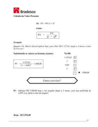 _________________________________________________________________________________________________
27
Cálculo do Valor Presente
Se: FV = PV (1 + i)n
Então:
( )
PV =
FV
1 + i n
Exemplo:
Quanto o Sr. Márcio deverá aplicar hoje, para obter R$ 1.157,63, daqui a 3 meses, à taxa
de 5% a.m.?
Substituindo os valores na fórmula, teremos:
Vamos exercitar?
01 - Apliquei R$ 2.500,00 hoje e irei resgatar daqui a 2 meses, com taxa prefixada de
1,09% a.m. Qual o valor de resgate?
Resp.: R$ 2.554,80
PV = = 1.000,00
1.157,63
(1 + 0,05)3
Na HP:
1.157,63 E
1 E
0,05 +
3 yx
÷ Î 1.000,00
 
