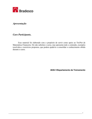 _________________________________________________________________________________________________ 1
Apresentação
Caro Participante,
Esse material foi elaborado com o propósito de servir como apoio ao TreiNet de
Matemática Financeira. Ele não substitui o curso, mas apresenta todo o conteúdo, exemplos
resolvidos e exercícios propostos, que podem ajudá-lo a consolidar o conhecimento obtido
durante o curso.
4636-1/Departamento de Treinamento
 