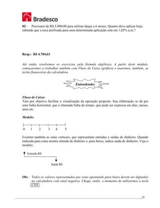 _________________________________________________________________________________________________
28
02 - Precisarei de R$ 5.000,00 para utilizar daqui a 6 meses. Quanto devo aplicar hoje,
sabendo que a taxa prefixada para uma determinada aplicação está em 1,02% a.m.?
Resp.: R$ 4.704,63
Até então, resolvemos os exercícios pela fórmula algébrica. A partir deste módulo,
começaremos a trabalhar também com Fluxo de Caixa (gráfico) e usaremos, também, as
teclas financeiras da calculadora.
Entendendo:
Fluxo de Caixa:
Tem por objetivo facilitar a visualização da operação proposta. Sua elaboração se dá por
uma linha horizontal, que é chamada linha do tempo, que pode ser expressa em dias, meses,
anos etc.
Modelo:
0 1 2 3 4 5
Existem também as setas verticais, que representam entradas e saídas de dinheiro. Quando
indicada para cima mostra entrada de dinheiro e, para baixo, indica saída de dinheiro. Veja o
modelo:
Obs.: Todos os valores representados por setas apontando para baixo devem ser digitados
na calculadora com sinal negativo. Chega, então, o momento de utilizarmos a tecla
CHS .
Entrada R$
Saída R$
 