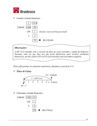 _________________________________________________________________________________________________
30
9 Usando o teclado financeiro:
f CLX
2.500,00 CHS PV
1,09 i (Atenção: taxa na forma percentual)
2 n
FV Î R$ 2.554,80
Observações:
A HP 12-C trabalha com o conceito de fluxo de caixa (entradas e saídas de dinheiro).
Portanto, toda vez que fizer uso das teclas financeiras para resolver problemas
financeiros, um dos valores (PV ou FV) será inserido como um número negativo.
Para reforçarmos os conceitos anteriores, façamos o exercício nº 2.
9 Fluxo de Caixa:
9 Utilizando o teclado financeiro:
5.000,00 CHS FV
1,02 i
6 n
PV Î R$ 4.704,63
i = 1,02% a.m.
PV = ?
FV = 5.000,00
0 1 2 3 4 5 n = 6 meses
 