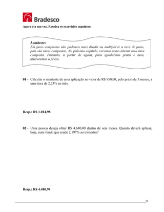 _________________________________________________________________________________________________
31
Agora é a sua vez. Resolva os exercícios seguintes:
Lembrete:
Em juros compostos não podemos mais dividir ou multiplicar a taxa de juros,
pois são taxas compostas. No próximo capítulo, veremos como alterar uma taxa
composta. Portanto, a partir de agora, para igualarmos prazo e taxa,
alteraremos o prazo.
01 - Calcular o montante de uma aplicação no valor de R$ 950,00, pelo prazo de 3 meses, a
uma taxa de 2,23% ao mês.
Resp.: R$ 1.014,98
02 - Uma pessoa deseja obter R$ 4.680,00 dentro de seis meses. Quanto deverá aplicar,
hoje, num fundo que rende 2,197% ao trimestre?
Resp.: R$ 4.480,94
 