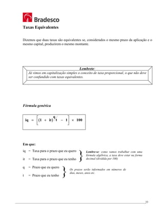 _________________________________________________________________________________________________
33
Taxas Equivalentes
Dizemos que duas taxas são equivalentes se, considerados o mesmo prazo da aplicação e o
mesmo capital, produzirem o mesmo montante.
Lembrete:
Já vimos em capitalização simples o conceito de taxa proporcional, o que não deve
ser confundido com taxas equivalentes.
Fórmula genérica
( )
iq it
q
t
= + −





 ×
1 1 100
Em que:
iq = Taxa para o prazo que eu quero
it = Taxa para o prazo que eu tenho
q = Prazo que eu quero
t = Prazo que eu tenho
Lembre-se: como vamos trabalhar com uma
fórmula algébrica, a taxa deve estar na forma
decimal (dividida por 100)
Os prazos serão informados em números de
dias, meses, anos etc.
}
}
 