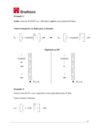 _________________________________________________________________________________________________
34
Exemplo 1:
Tenho a taxa de 26,8242% a.a. (360 dias) e quero a taxa mensal (30 dias).
Vamos transportar os dados para a fórmula:
im =
Digitando na HP
Exemplo 2:
Temos a taxa de 2% a.m. e queremos a taxa equivalente para 35 dias.
Vamos montar a fórmula:
i35d =
ou
1 E
0,268242 +
1 E
12 ÷
yx
1 –
100 x
Î 2% a.m.
1 E
0,268242 +
30 E
360 ÷
yx
1 –
100 x
Î 2% a.m.
1 + 0,268242 – 1 . 100
1
12
im =
1 + 0,268242 . 100
– 1
30
360
– 1 . 100
1 + 0,02
35
30
 