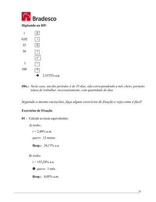 _________________________________________________________________________________________________
35
Digitando na HP:
1 E
0,02 +
35 E
30 ÷
yx
1 –
100 x
Î 2,3372% a.p.
Obs.: Neste caso, um dos períodos é de 35 dias, não correspondendo a mês cheio, portanto
temos de trabalhar, necessariamente, com quantidade de dias.
Seguindo o mesmo raciocínio, faça alguns exercícios de fixação e veja como é fácil!
Exercícios de Fixação
01 - Calcule as taxas equivalentes:
A) tenho:
i = 2,48% a.m.
quero: 12 meses
Resp.: 34,17% a.a.
B) tenho:
i = 153,24% a.a.
… quero: 1 mês
Resp.: 8,05% a.m.
 