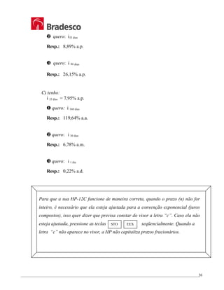 _________________________________________________________________________________________________
36
† quero: i33 dias
Resp.: 8,89% a.p.
‡ quero: i 90 dias
Resp.: 26,15% a.p.
C) tenho:
i 35 dias = 7,95% a.p.
… quero: i 360 dias
Resp.: 119,64% a.a.
† quero: i 30 dias
Resp.: 6,78% a.m.
‡ quero: i 1 dia
Resp.: 0,22% a.d.
Para que a sua HP-12C funcione de maneira correta, quando o prazo (n) não for
inteiro, é necessário que ela esteja ajustada para a convenção exponencial (juros
compostos), isso quer dizer que precisa constar do visor a letra “c”. Caso ela não
esteja ajustada, pressione as teclas seqüencialmente. Quando a
letra “c” não aparece no visor, a HP não capitaliza prazos fracionários.
STO EEX
 