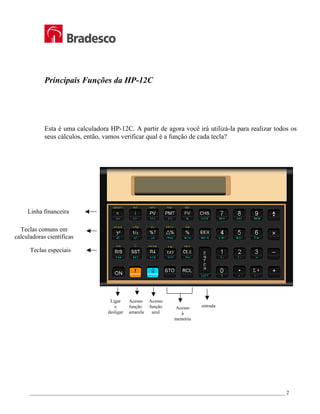 _________________________________________________________________________________________________ 2
Principais Funções da HP-12C
Esta é uma calculadora HP-12C. A partir de agora você irá utilizá-la para realizar todos os
seus cálculos, então, vamos verificar qual é a função de cada tecla?
Linha financeira
Teclas especiais
Teclas comuns em
calculadoras científicas
Acesso
função
amarela
Acesso
à
memória
entrada
Ligar
e
desligar
Acesso
função
azul
 