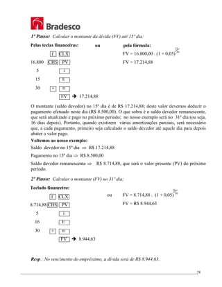 _________________________________________________________________________________________________
38
1º Passo: Calcular o montante da dívida (FV) até 15º dia:
ou pela fórmula:
O montante (saldo devedor) no 15º dia é de R$ 17.214,88; deste valor devemos deduzir o
pagamento efetuado neste dia (R$ 8.500,00). O que sobra é o saldo devedor remanescente,
que será atualizado e pago no próximo período; no nosso exemplo será no 31º dia (ou seja,
16 dias depois). Portanto, quando existirem várias amortizações parciais, será necessário
que, a cada pagamento, primeiro seja calculado o saldo devedor até aquele dia para depois
abater o valor pago.
Voltemos ao nosso exemplo:
Saldo devedor no 15º dia ⇒ R$ 17.214,88
Pagamento no 15º dia ⇒ R$ 8.500,00
Saldo devedor remanescente ⇒ R$ 8.714,88, que será o valor presente (PV) do próximo
período.
2º Passo: Calcular o montante (FV) no 31º dia;
Resp.: No vencimento do empréstimo, a dívida será de R$ 8.944,63.
Pelas teclas financeiras:
f CLX
16.800 CHS PV
5 i
15 E
30 ÷ n
FV Î 17.214,88
15
30
FV = 16.800,00 . (1 + 0,05)
FV = 17.214,88
Teclado financeiro:
f CLX
8.714,88 CHS PV
5 i
16 E
30 ÷ n
FV Î 8.944,63
16
30
ou FV = 8.714,88 . (1 + 0,05)
FV = R$ 8.944,63
 