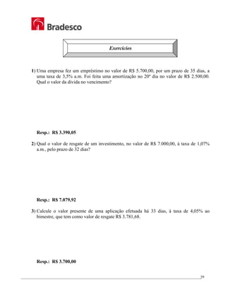 _________________________________________________________________________________________________
39
Exercícios
1) Uma empresa fez um empréstimo no valor de R$ 5.700,00, por um prazo de 35 dias, a
uma taxa de 3,5% a.m. Foi feita uma amortização no 20º dia no valor de R$ 2.500,00.
Qual o valor da dívida no vencimento?
Resp.: R$ 3.390,05
2) Qual o valor de resgate de um investimento, no valor de R$ 7.000,00, à taxa de 1,07%
a.m., pelo prazo de 32 dias?
Resp.: R$ 7.079,92
3) Calcule o valor presente de uma aplicação efetuada há 33 dias, à taxa de 4,05% ao
bimestre, que tem como valor de resgate R$ 3.781,68.
Resp.: R$ 3.700,00
 