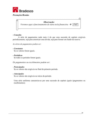 _________________________________________________________________________________________________
40
Prestações/Rendas
Observação:
Veremos aqui o funcionamento de outra tecla financeira Æ PMT
- Conceito
A série de pagamentos nada mais é do que uma sucessão de capitais exigíveis
periodicamente, seja para amortizar uma dívida, seja para formar um fundo de reserva.
As séries de pagamentos podem ser:
- Constantes
Se os valores forem iguais.
- Periódicas
Se todos os períodos forem iguais.
Os pagamentos ou recebimentos podem ser:
- Postecipados
Se os valores são exigíveis no final do primeiro período.
- Antecipados
Se os valores são exigíveis no início do período.
Uma série uniforme caracteriza-se por uma sucessão de capitais iguais (pagamentos ou
recebimentos).
 