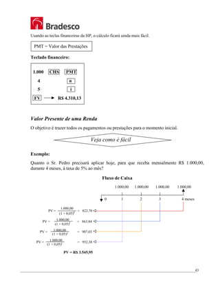 _________________________________________________________________________________________________
43
Usando as teclas financeiras da HP, o cálculo ficará ainda mais fácil.
PMT = Valor das Prestações
Teclado financeiro:
1.000 CHS PMT
4 n
5 i
FV R$ 4.310,13
Valor Presente de uma Renda
O objetivo é trazer todos os pagamentos ou prestações para o momento inicial.
Exemplo:
Quanto o Sr. Pedro precisará aplicar hoje, para que receba mensalmente R$ 1.000,00,
durante 4 meses, à taxa de 5% ao mês?
Fluxo de Caixa
Veja como é fácil
PV = = 822,70
1.000,00
(1 + 0,05)4
PV = = 863,84
1.000,00
(1 + 0,05)3
PV = = 907,03
(1 + 0,05)2
1.000,00
PV = = 952,38
(1 + 0,05)1
1.000,00
1.000,00 1.000,00 1.000,00 1.000,00
1 2 3 4 meses
0
PV = R$ 3.545,95
 