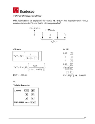 _________________________________________________________________________________________________
45
Valor da Prestação ou Renda
O Sr. Pedro efetuou um empréstimo no valor de R$ 3.545,95, para pagamento em 4 vezes, a
uma taxa de juros de 5% a.m. Qual o valor das prestações?
Fórmula
PMT = 1.000,00
ou
Teclado financeiro:
3.545,95 CHS PV
4 n
5 i
R$ 1.000,00 PMT
0 1 2 3 4
i = 5% a.m.
PV = 3.545,95
PMT = ?
Na HP:
0,05 E
1 E
1 E
0,05 +
4 CHS yx
– ÷
3.545,95 x Î 1.000,00
PMT = PV
i
[ 1 – (1 + i) ]
– n
PMT = 3.545,95
0,05
[ 1 – (1 + 0,05) ]
– 4
 
