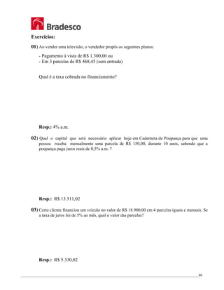 _________________________________________________________________________________________________
46
Exercícios:
01) Ao vender uma televisão, o vendedor propôs os seguintes planos:
- Pagamento à vista de R$ 1.300,00 ou
- Em 3 parcelas de R$ 468,45 (sem entrada)
Qual é a taxa cobrada no financiamento?
Resp.: 4% a.m.
02) Qual o capital que será necessário aplicar hoje em Caderneta de Poupança para que uma
pessoa receba mensalmente uma parcela de R$ 150,00, durante 10 anos, sabendo que a
poupança paga juros reais de 0,5% a.m. ?
Resp.: R$ 13.511,02
03) Certo cliente financiou um veículo no valor de R$ 18.900,00 em 4 parcelas iguais e mensais. Se
a taxa de juros foi de 5% ao mês, qual o valor das parcelas?
Resp.: R$ 5.330,02
 