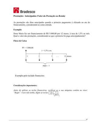 _________________________________________________________________________________________________
47
Prestações Antecipadas (Valor da Prestação ou Renda)
As prestações são ditas antecipadas quando o primeiro pagamento é efetuado no ato do
financiamento, considerando-se como entrada.
Exemplo:
Dona Maria fez um financiamento de R$ 5.000,00 por 12 meses, à taxa de 1,5% ao mês.
Qual o valor das prestações, considerando-se que a primeira foi paga antecipadamente?
Fluxo de Caixa
Exemplo pelo teclado financeiro:
Considerações importantes:
Antes de utilizar as teclas financeiras, verificar se a sua máquina contém no visor:
“Begin”. Caso não tenha, digite as teclas g 7 .
i = 1,5% a.m.
1 2 3 . . . 12 meses
PV = 5.000,00
PMT = ?
BEG
 