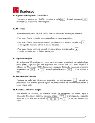 _________________________________________________________________________________________________ 3
01. Ligando e Desligando a Calculadora:
Para começar a usar a sua HP-12C, pressione a tecla . Se você pressionar
novamente, a calculadora será desligada.
02. O Teclado
A maioria das teclas da HP-12C realiza duas ou até mesmo três funções, observe:
. Para usar a função primária, impressa em branco, basta pressioná-la.
. Para usar a função impressa em amarelo, pressione a tecla amarela, de prefixo
e, em seguida, pressione a tecla da função desejada.
. Para usar a função impressa em azul, pressione a tecla azul, de prefixo
e, então, pressione a tecla da função desejada.
03. Separando Dígitos
Se, ao ligar sua HP, você perceber que a parte inteira está separada da parte decimal por
ponto (0.00), significa que está preparada para cálculo em US$. Para adaptá-la a
cálculos em R$, ou seja (0,00), basta, com a máquina desligada, pressionar ao mesmo
tempo as teclas e soltando primeiro a tecla e, em seguida, a
tecla.
04. Introduzindo Números
Pressione as teclas dos dígitos em seqüência. A tecla do ponto deverá ser
pressionada se o número possuir dígitos na parte decimal; se o número for inteiro, o
ponto é irrelevante.
05. Cálculos Aritméticos Simples
Para realizar os cálculos, os números devem ser informados na ordem. Após a
introdução do primeiro número, pressione a tecla e, em seguida, o segundo
número e a operação a ser realizada ( ou ); a resposta aparecerá no
visor.
f
g
y
ON
y
ON ON
ON
+ - x ÷
ENTER
 
