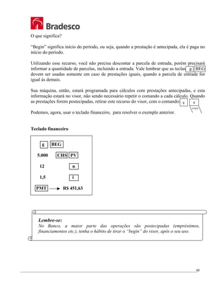 _________________________________________________________________________________________________
48
O que significa?
“Begin” significa início do período, ou seja, quando a prestação é antecipada, ela é paga no
início do período.
Utilizando esse recurso, você não precisa descontar a parcela de entrada, porém precisará
informar a quantidade de parcelas, incluindo a entrada. Vale lembrar que as teclas g BEG
devem ser usadas somente em caso de prestações iguais, quando a parcela de entrada for
igual às demais.
Sua máquina, então, estará programada para cálculos com prestações antecipadas, e esta
informação estará no visor, não sendo necessário repetir o comando a cada cálculo. Quando
as prestações forem postecipadas, retirar este recurso do visor, com o comando:
Podemos, agora, usar o teclado financeiro, para resolver o exemplo anterior.
Teclado financeiro
g BEG
5.000 CHS PV
12 n
1,5 i
PMT R$ 451,63
Lembre-se:
No Banco, a maior parte das operações são postecipadas (empréstimos,
financiamentos etc.), tenha o hábito de tirar o “begin” do visor, após o seu uso.
g
END
8
 