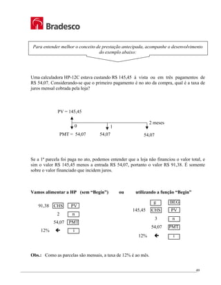 _________________________________________________________________________________________________
49
Para entender melhor o conceito de prestação antecipada, acompanhe o desenvolvimento
do exemplo abaixo:
Uma calculadora HP-12C estava custando R$ 145,45 à vista ou em três pagamentos de
R$ 54,07. Considerando-se que o primeiro pagamento é no ato da compra, qual é a taxa de
juros mensal cobrada pela loja?
Se a 1ª parcela foi paga no ato, podemos entender que a loja não financiou o valor total, e
sim o valor R$ 145,45 menos a entrada R$ 54,07, portanto o valor R$ 91,38. É somente
sobre o valor financiado que incidem juros.
Vamos alimentar a HP (sem “Begin”) ou utilizando a função “Begin”
91,38 CHS PV
2 n
54,07 PMT
12% Í i
Obs.: Como as parcelas são mensais, a taxa de 12% é ao mês.
2 meses
0 1
PV = 145,45
PMT = 54,07 54,07 54,07
g BEG
145,45 CHS PV
3 n
54,07 PMT
12% Í i
 